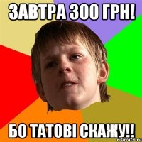 завтра 300 грн! бо татові скажу!!