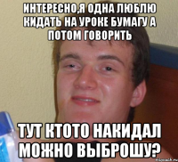 Интересно,я одна люблю кидать на уроке бумагу а потом говорить Тут ктото накидал можно выброшу?