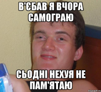 в'єбав я вчора самограю сьодні нехуя не пам'ятаю