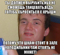 Ты должен вырубить,ибо не сможещь танцевать,ведь голубь сброситься с крыши Потому что шкаф стоит в зале холодильник там стоять не может!