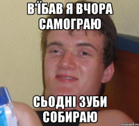 в'їбав я вчора самограю сьодні зуби собираю