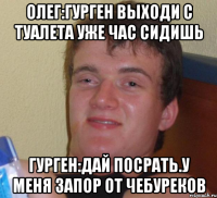 Олег:гурген выходи с туалета уже час сидишь Гурген:дай посрать.У меня запор от чебуреков