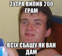 зутра випив 200 грам всіх єбашу як ван дам