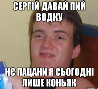 Сергій давай пий водку Нє пацани я сьогодні лише коньяк