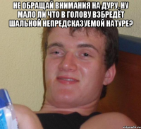 Не обращай внимания на дуру. Ну мало ли что в голову взбредёт Шальной непредсказуемой натуре? 