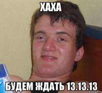 Хаха Будем ждать 13.13.13