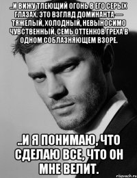 ..и вижу тлеющий огонь в его серых глазах. Это взгляд доминанта — тяжелый, холодный, невыносимо чувственный, семь оттенков греха в одном соблазняющем взоре. ..и я понимаю, что сделаю все, что он мне велит.