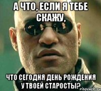 А что, если я тебе скажу, что сегодня День Рождения у твоей старосты?