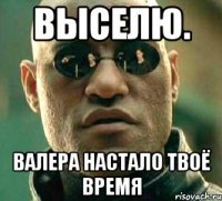 выселю. валера НАСТАЛО ТВОЁ ВРЕМЯ