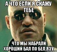 а что если я скажу тебе что мы набрали хороший бал по бел.язу