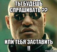 ты будешь спрашивать ?? или тебя заставить !!