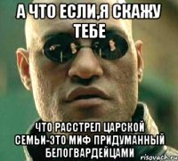 А ЧТО ЕСЛИ,Я СКАЖУ ТЕБЕ ЧТО РАССТРЕЛ ЦАРСКОЙ СЕМЬИ-ЭТО МИФ ПРИДУМАННЫЙ БЕЛОГВАРДЕЙЦАМИ