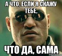 а что, если я скажу тебе, что да, сама