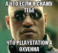 А что если я скажу тебе что Pllaystation 4 охуенна