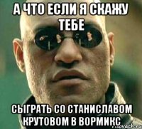 А что если я скажу тебе сыграть со Станиславом Крутовом в вормикс