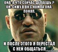 Она: А что сейчас делаешь ? Он: сижу в вк с компа Она: Понял. И после этого я перестал с ней общаться