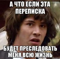 а что если эта переписка будет преследовать меня всю жизнь