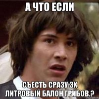 а что если съесть сразу 3х литровый балон грибов.?