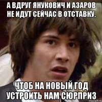 а вдруг янукович и азаров не идут сейчас в отставку, чтоб на Новый год устроить нам сюрприз