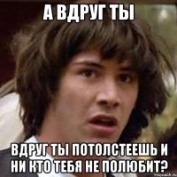 а вдруг ты вдруг ты потолстеешь и ни кто тебя не полюбит?