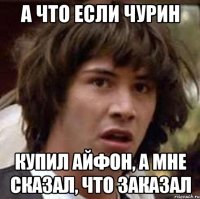 А что если Чурин Купил айфон, а мне сказал, что заказал