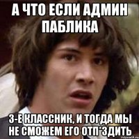 А что если админ паблика 3-е классник, и тогда мы не сможем его отп*здить