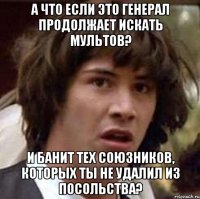 А ЧТО ЕСЛИ ЭТО ГЕНЕРАЛ ПРОДОЛЖАЕТ ИСКАТЬ МУЛЬТОВ? И БАНИТ ТЕХ СОЮЗНИКОВ, КОТОРЫХ ТЫ НЕ УДАЛИЛ ИЗ ПОСОЛЬСТВА?