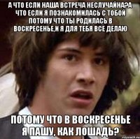 А ЧТО ЕСЛИ НАША ВСТРЕЧА НЕСЛУЧАЙНА?А ЧТО ЕСЛИ Я ПОЗНАКОМИЛАСЬ С ТОБОЙ ПОТОМУ ЧТО ТЫ РОДИЛАСЬ В ВОСКРЕСЕНЬЕ,И Я ДЛЯ ТЕБЯ ВСЕ ДЕЛАЮ ПОТОМУ ЧТО В ВОСКРЕСЕНЬЕ Я ПАШУ, КАК ЛОШАДЬ?