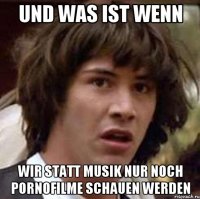 Und was ist wenn wir statt Musik nur noch Pornofilme schauen werden