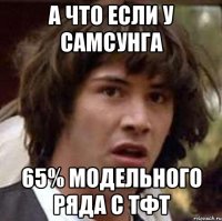 а что если у самсунга 65% модельного ряда с тфт