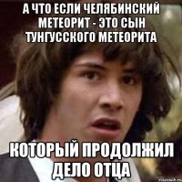 А что если Челябинский метеорит - это сын Тунгусского метеорита который продолжил дело отца