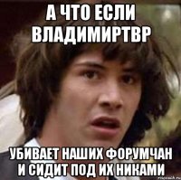 а что если ВладимирТВР убивает наших форумчан и сидит под их никами