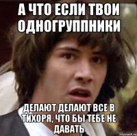 а что если твои одногруппники делают делают все в тихоря, что бы тебе не давать