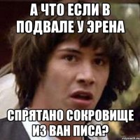 А что если в подвале у Эрена Спрятано сокровище из Ван Писа?