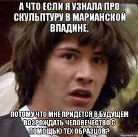 А что если я узнала про скульптуру в Марианской впадине, потому что мне придется в будущем возрождать человечество с помощью тех образцов?