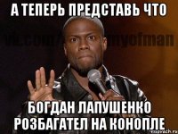 а теперь представь что Богдан Лапушенко розбагател на конопле