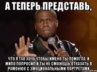 а теперь представь, что я так хочу чтобы имено ты помогла, и мило попросил и ты не сможешь отказать в рамонюк с эмоциональными портретами