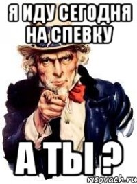 я иду СЕГОДНЯ НА СПЕВКУ А ТЫ ?