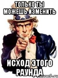 Только ты можешь изменить исход этого раунда