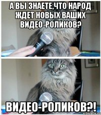 а вы знаете,что народ ждет новых ваших видео-роликов? ВИДЕО-РОЛИКОВ?!