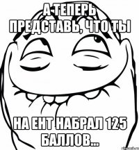 а теперь представь, что ты на ЕНТ набрал 125 баллов...