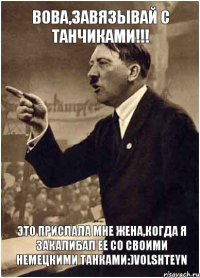 Вова,завязывай с танчиками!!! Это прислала мне жена,когда я закалибал ее со своими немецкими танками:)Volshteyn