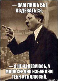 — Вам лишь бы издеваться, — Я не издеваюсь, а милосердно избавляю тебя от иллюзий.