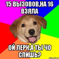 15 вызовов,на 16 взяла ой лерк,а ты чо спишь?