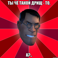 Ты чё такой дрищ - то, а?..