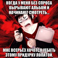 Когда у меня без спроса вырывают альбом и начинают смотреть... Мне всерьёз хочется уебать этому придурку лопатой.