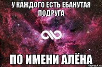 У каждого есть ебанутая подруга ПО ИМЕНИ АЛЁНА