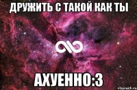 Дружить с такой как ТЫ ахуенно:3