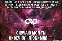 ЛЮБЛЮ ТЕБЯ*ОЧЕНЬ ОЧЕНЬ** И ЖДУ БЕЗУМНО С ТОБОЙ ВСТРЕЧИ*** ВЕДЬ МЫ УЖЕ НЕ ВИДЕЛИСЬ 2 МЕСЯЦА**А ВСЕ ТАК ЖЕ ДО БЕЗУМИЯ ЛЮБИМ ДРУГ-ДРУГА**** СКУЧАЮ МОЯ ТЫ СИСЕЧКА***ЛЮБИМАЯ*****