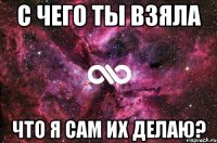 С чего ты взяла Что я сам их делаю?